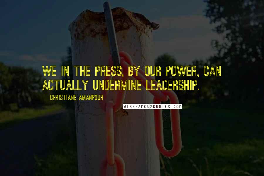 Christiane Amanpour Quotes: We in the press, by our power, can actually undermine leadership.