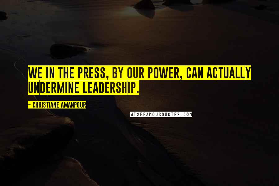 Christiane Amanpour Quotes: We in the press, by our power, can actually undermine leadership.