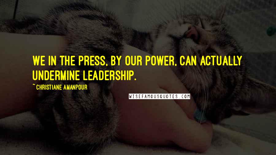 Christiane Amanpour Quotes: We in the press, by our power, can actually undermine leadership.