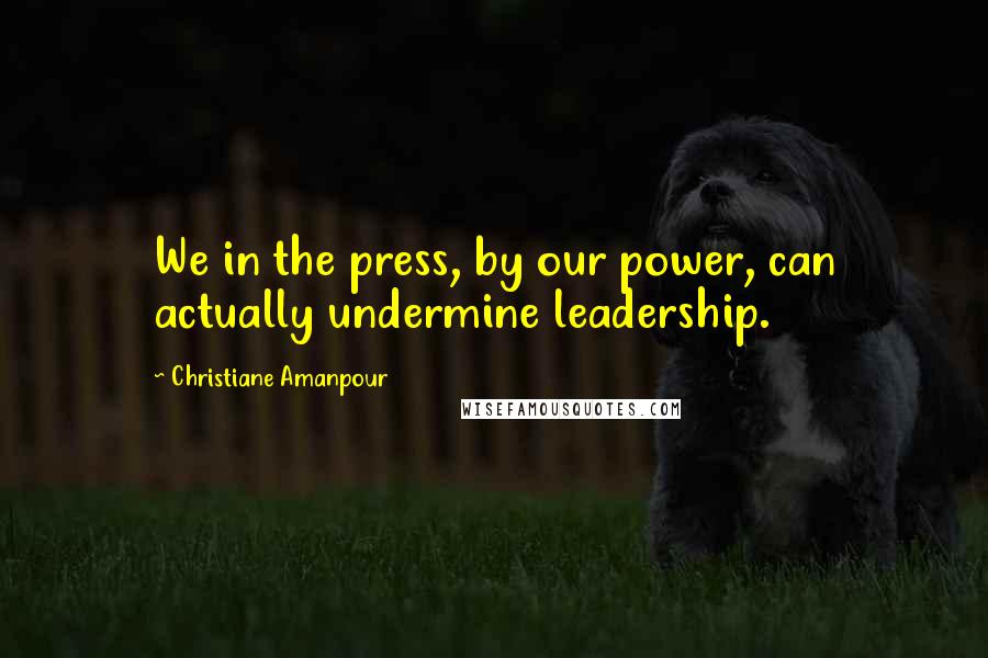 Christiane Amanpour Quotes: We in the press, by our power, can actually undermine leadership.