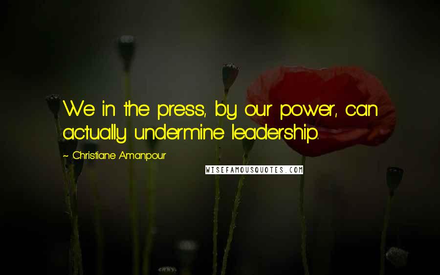 Christiane Amanpour Quotes: We in the press, by our power, can actually undermine leadership.