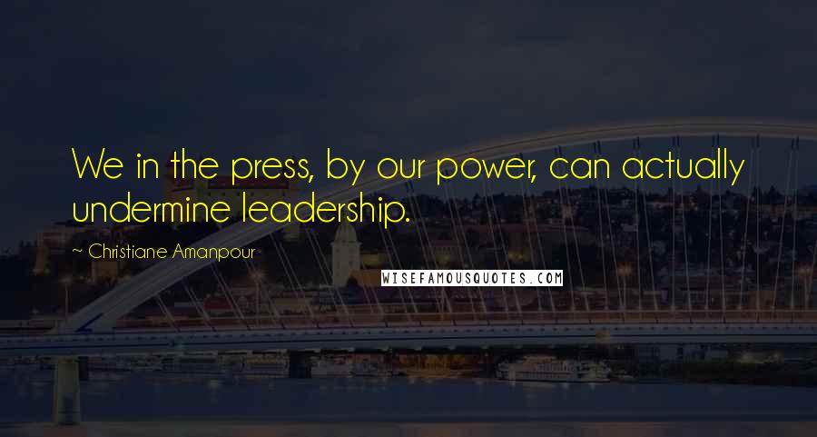 Christiane Amanpour Quotes: We in the press, by our power, can actually undermine leadership.