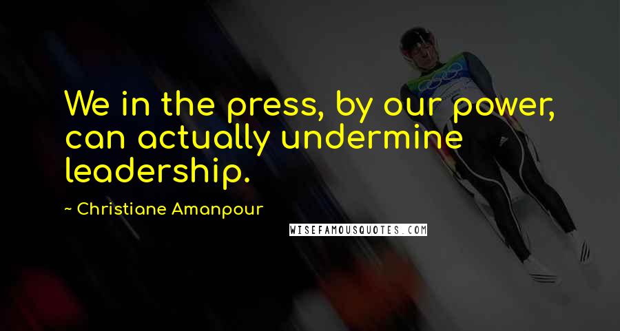 Christiane Amanpour Quotes: We in the press, by our power, can actually undermine leadership.