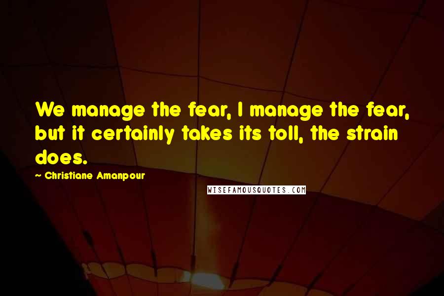 Christiane Amanpour Quotes: We manage the fear, I manage the fear, but it certainly takes its toll, the strain does.