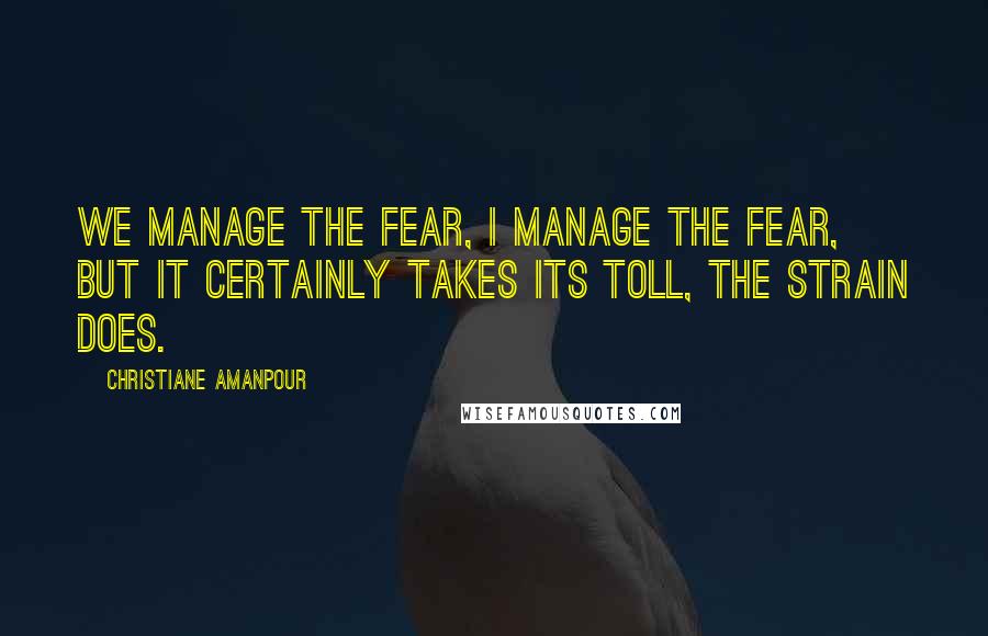 Christiane Amanpour Quotes: We manage the fear, I manage the fear, but it certainly takes its toll, the strain does.