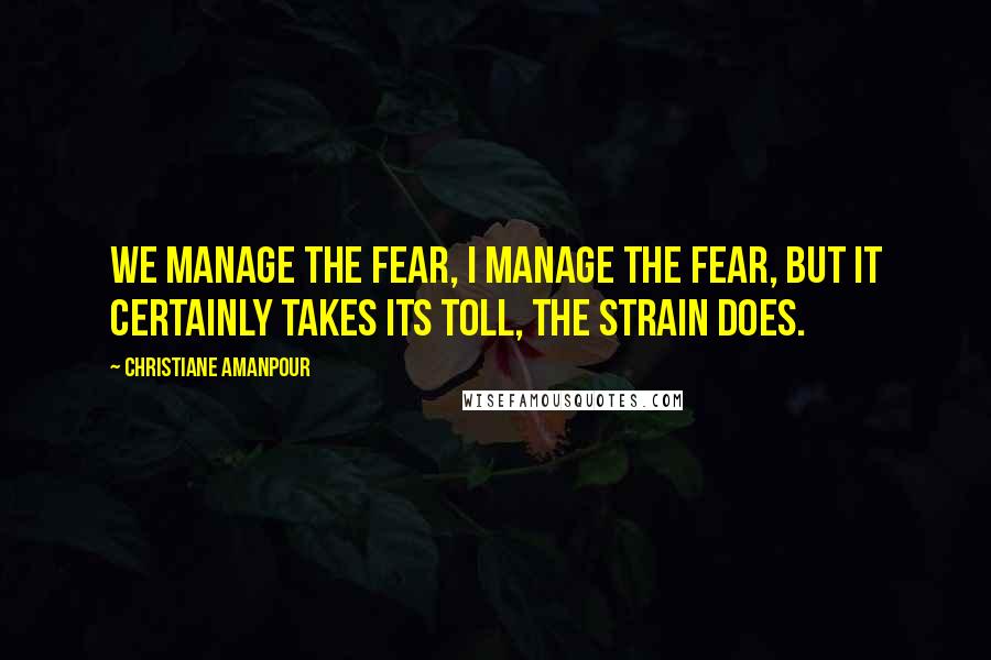 Christiane Amanpour Quotes: We manage the fear, I manage the fear, but it certainly takes its toll, the strain does.