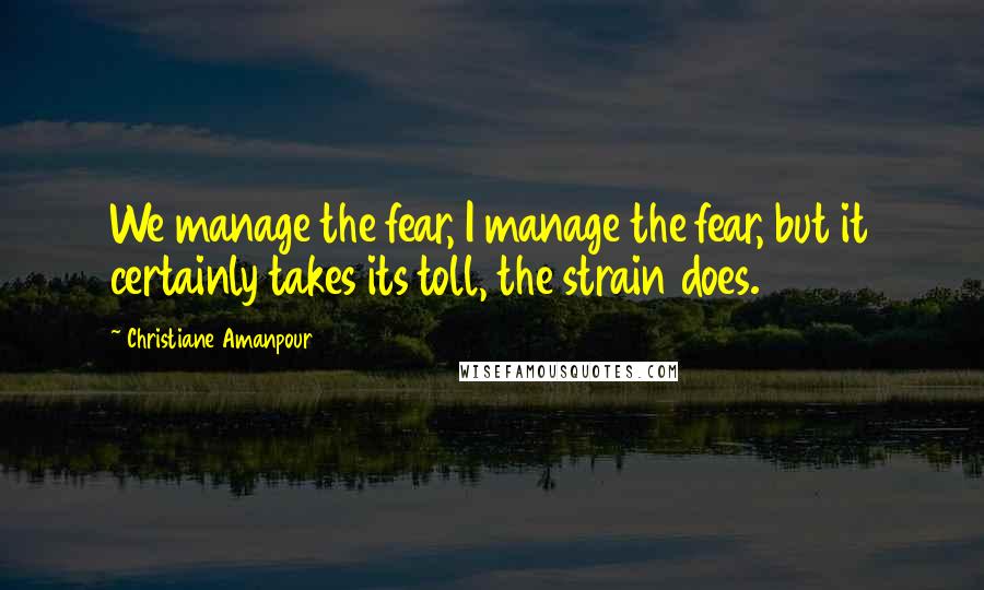 Christiane Amanpour Quotes: We manage the fear, I manage the fear, but it certainly takes its toll, the strain does.