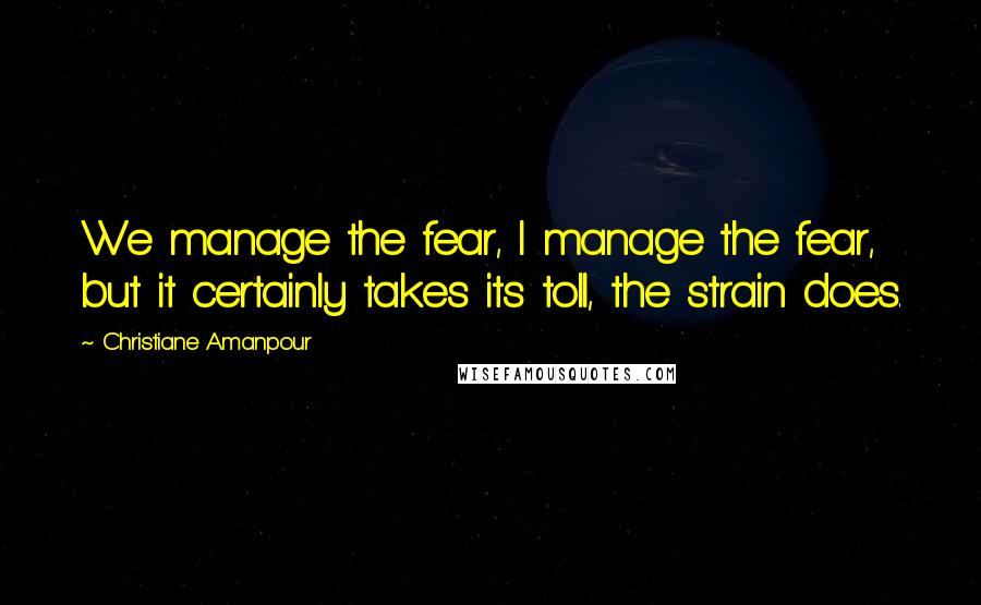 Christiane Amanpour Quotes: We manage the fear, I manage the fear, but it certainly takes its toll, the strain does.