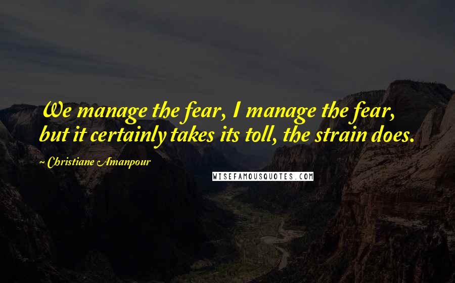Christiane Amanpour Quotes: We manage the fear, I manage the fear, but it certainly takes its toll, the strain does.
