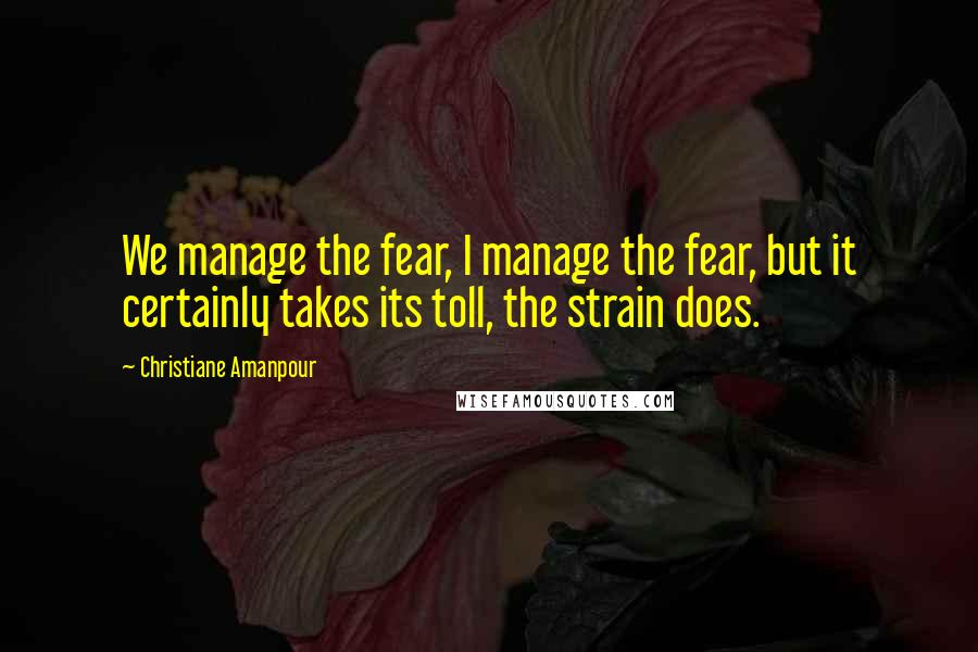 Christiane Amanpour Quotes: We manage the fear, I manage the fear, but it certainly takes its toll, the strain does.