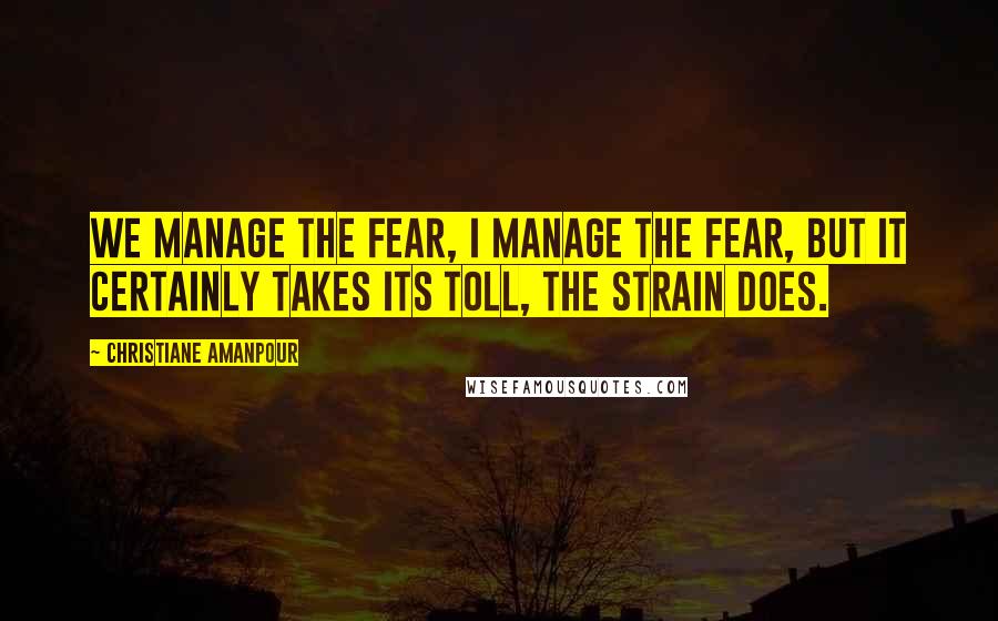 Christiane Amanpour Quotes: We manage the fear, I manage the fear, but it certainly takes its toll, the strain does.