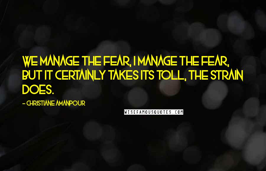Christiane Amanpour Quotes: We manage the fear, I manage the fear, but it certainly takes its toll, the strain does.