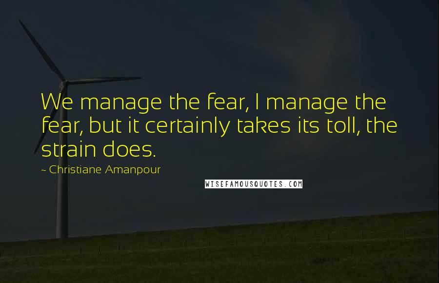 Christiane Amanpour Quotes: We manage the fear, I manage the fear, but it certainly takes its toll, the strain does.