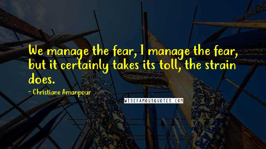 Christiane Amanpour Quotes: We manage the fear, I manage the fear, but it certainly takes its toll, the strain does.