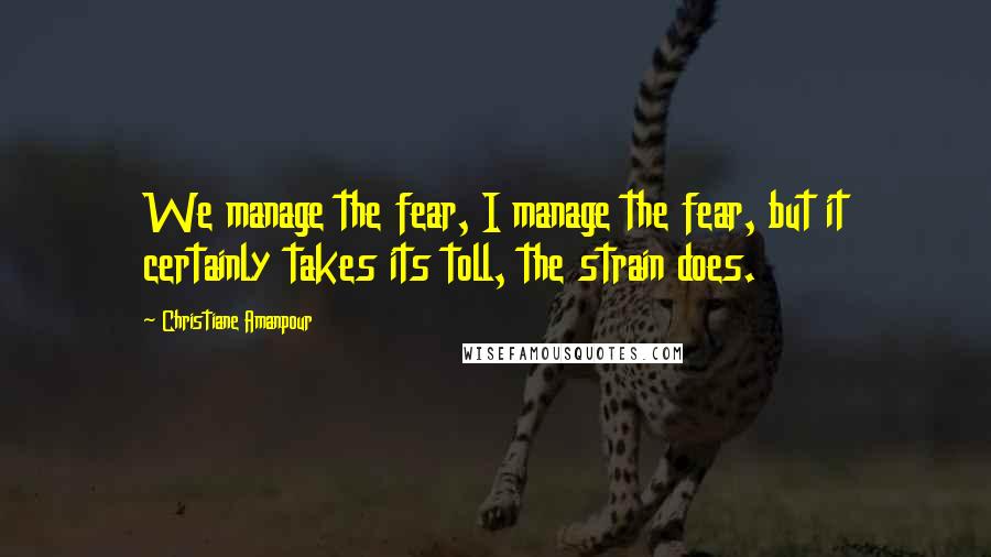 Christiane Amanpour Quotes: We manage the fear, I manage the fear, but it certainly takes its toll, the strain does.