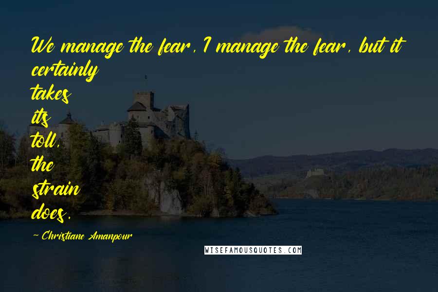 Christiane Amanpour Quotes: We manage the fear, I manage the fear, but it certainly takes its toll, the strain does.