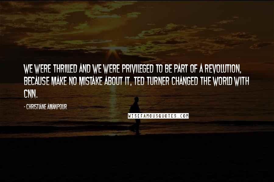 Christiane Amanpour Quotes: We were thrilled and we were privileged to be part of a revolution, because make no mistake about it, Ted Turner changed the world with CNN.