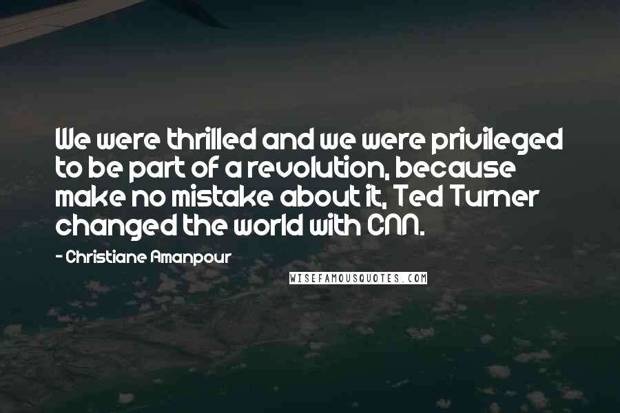 Christiane Amanpour Quotes: We were thrilled and we were privileged to be part of a revolution, because make no mistake about it, Ted Turner changed the world with CNN.