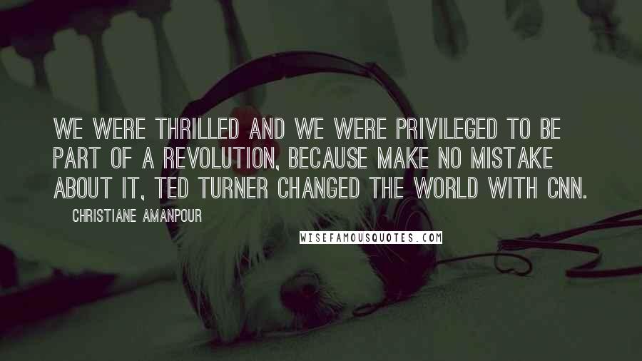 Christiane Amanpour Quotes: We were thrilled and we were privileged to be part of a revolution, because make no mistake about it, Ted Turner changed the world with CNN.