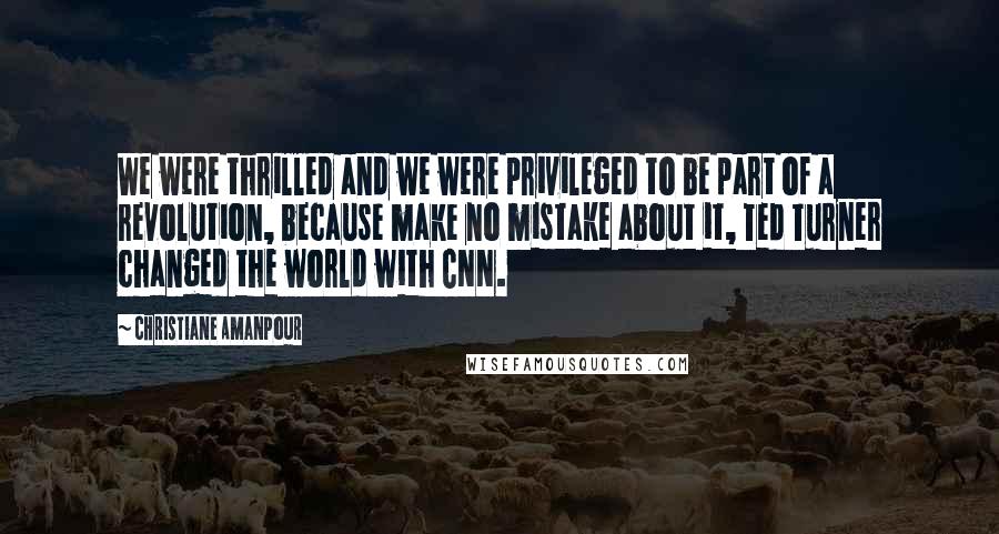 Christiane Amanpour Quotes: We were thrilled and we were privileged to be part of a revolution, because make no mistake about it, Ted Turner changed the world with CNN.