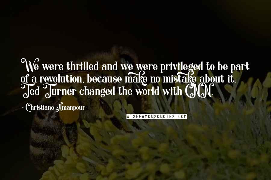 Christiane Amanpour Quotes: We were thrilled and we were privileged to be part of a revolution, because make no mistake about it, Ted Turner changed the world with CNN.