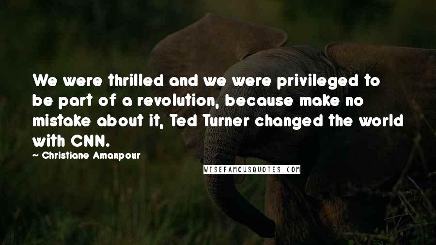 Christiane Amanpour Quotes: We were thrilled and we were privileged to be part of a revolution, because make no mistake about it, Ted Turner changed the world with CNN.