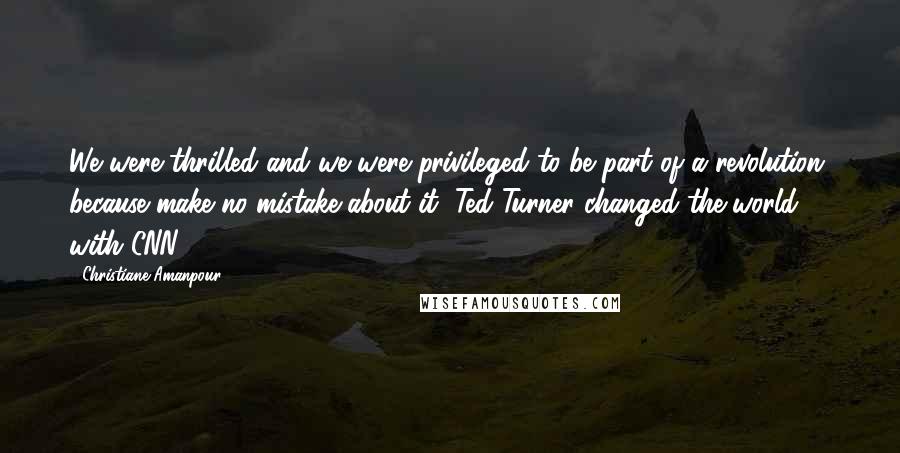 Christiane Amanpour Quotes: We were thrilled and we were privileged to be part of a revolution, because make no mistake about it, Ted Turner changed the world with CNN.