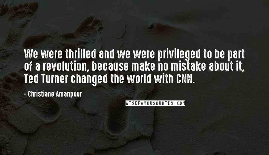 Christiane Amanpour Quotes: We were thrilled and we were privileged to be part of a revolution, because make no mistake about it, Ted Turner changed the world with CNN.