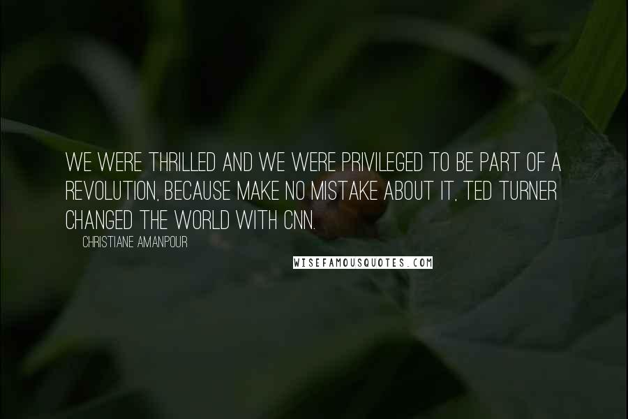 Christiane Amanpour Quotes: We were thrilled and we were privileged to be part of a revolution, because make no mistake about it, Ted Turner changed the world with CNN.