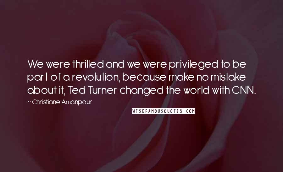 Christiane Amanpour Quotes: We were thrilled and we were privileged to be part of a revolution, because make no mistake about it, Ted Turner changed the world with CNN.