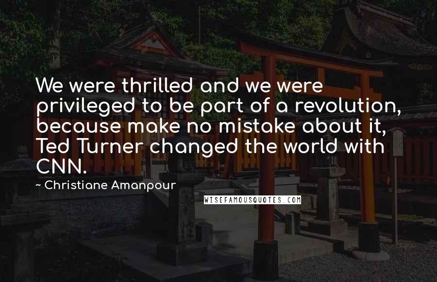 Christiane Amanpour Quotes: We were thrilled and we were privileged to be part of a revolution, because make no mistake about it, Ted Turner changed the world with CNN.