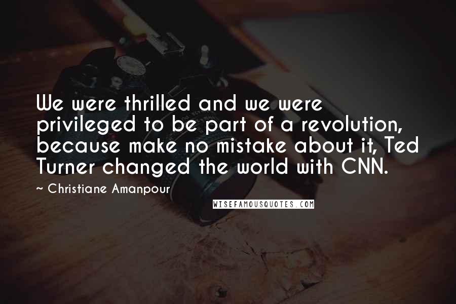 Christiane Amanpour Quotes: We were thrilled and we were privileged to be part of a revolution, because make no mistake about it, Ted Turner changed the world with CNN.