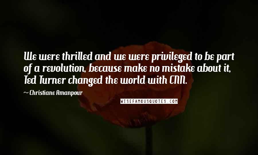 Christiane Amanpour Quotes: We were thrilled and we were privileged to be part of a revolution, because make no mistake about it, Ted Turner changed the world with CNN.