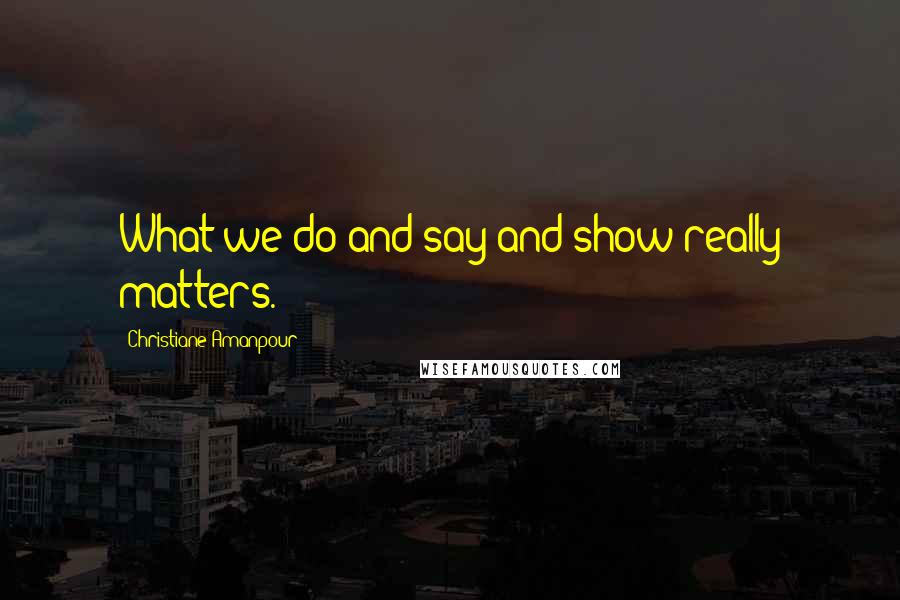 Christiane Amanpour Quotes: What we do and say and show really matters.