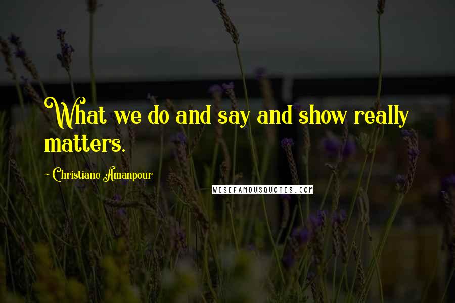 Christiane Amanpour Quotes: What we do and say and show really matters.