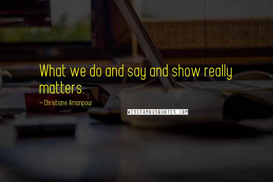 Christiane Amanpour Quotes: What we do and say and show really matters.