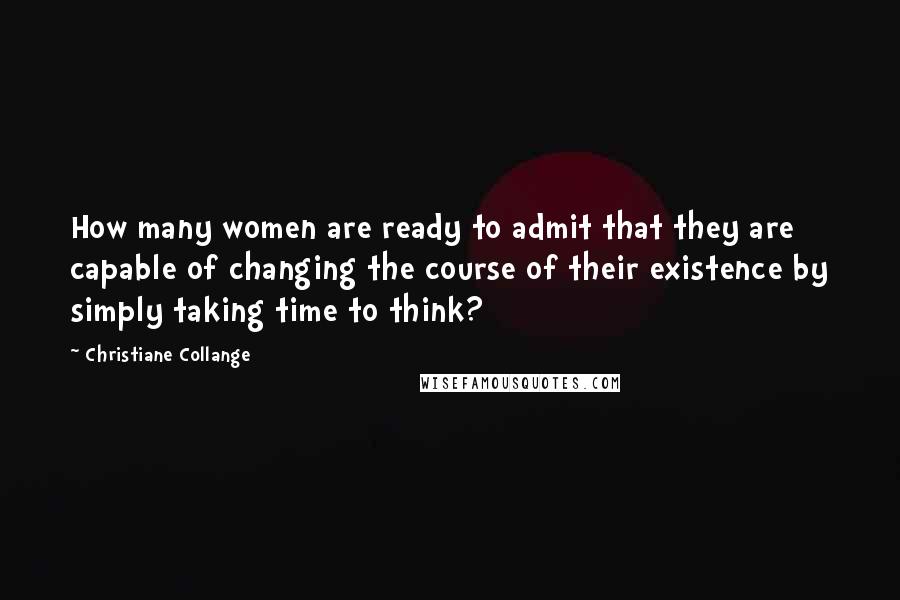 Christiane Collange Quotes: How many women are ready to admit that they are capable of changing the course of their existence by simply taking time to think?