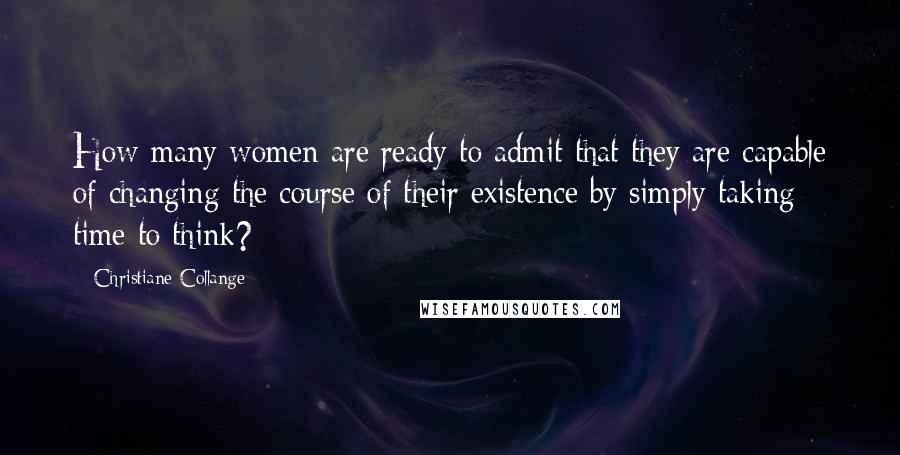 Christiane Collange Quotes: How many women are ready to admit that they are capable of changing the course of their existence by simply taking time to think?