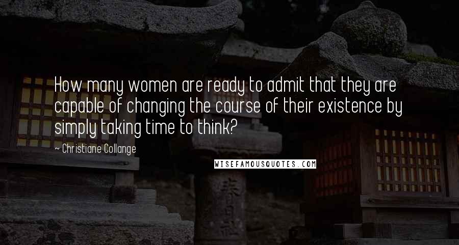 Christiane Collange Quotes: How many women are ready to admit that they are capable of changing the course of their existence by simply taking time to think?