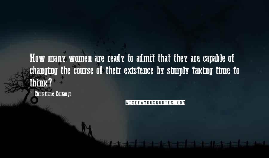 Christiane Collange Quotes: How many women are ready to admit that they are capable of changing the course of their existence by simply taking time to think?