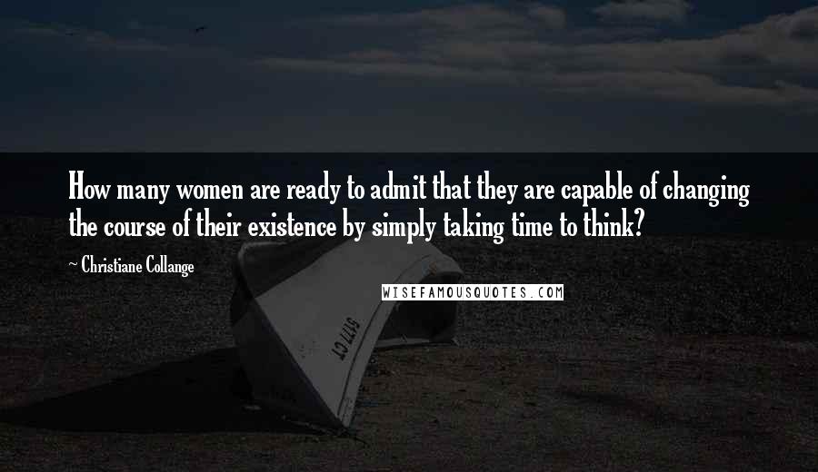 Christiane Collange Quotes: How many women are ready to admit that they are capable of changing the course of their existence by simply taking time to think?