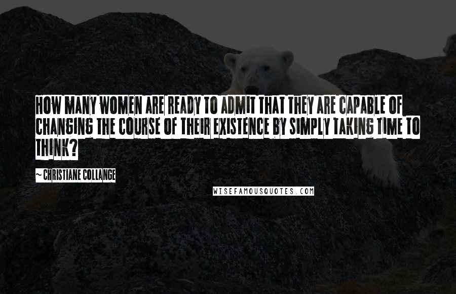 Christiane Collange Quotes: How many women are ready to admit that they are capable of changing the course of their existence by simply taking time to think?