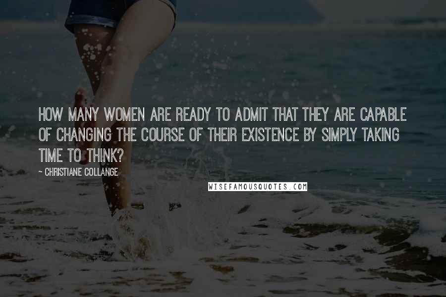 Christiane Collange Quotes: How many women are ready to admit that they are capable of changing the course of their existence by simply taking time to think?