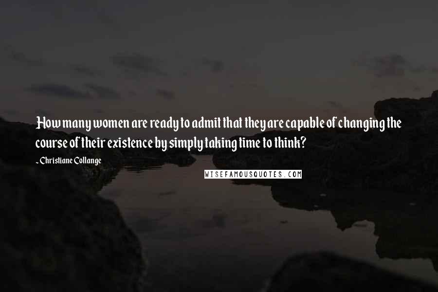 Christiane Collange Quotes: How many women are ready to admit that they are capable of changing the course of their existence by simply taking time to think?