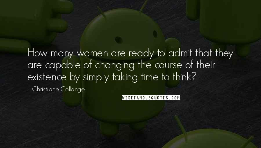 Christiane Collange Quotes: How many women are ready to admit that they are capable of changing the course of their existence by simply taking time to think?