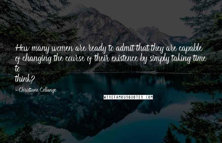 Christiane Collange Quotes: How many women are ready to admit that they are capable of changing the course of their existence by simply taking time to think?