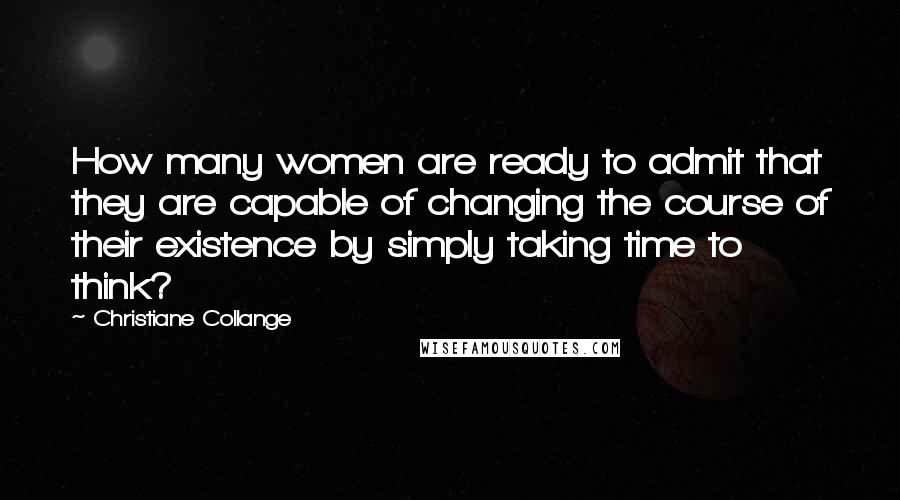 Christiane Collange Quotes: How many women are ready to admit that they are capable of changing the course of their existence by simply taking time to think?