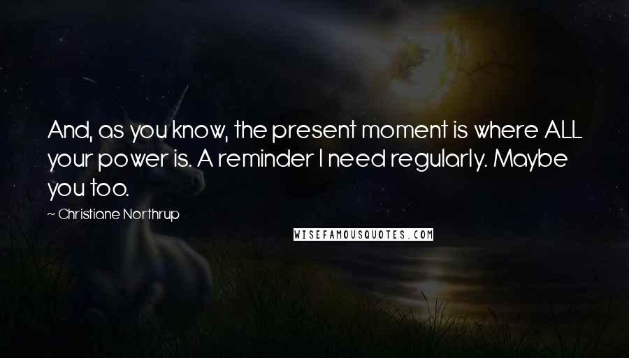 Christiane Northrup Quotes: And, as you know, the present moment is where ALL your power is. A reminder I need regularly. Maybe you too.