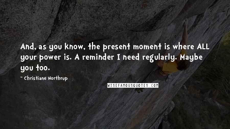 Christiane Northrup Quotes: And, as you know, the present moment is where ALL your power is. A reminder I need regularly. Maybe you too.