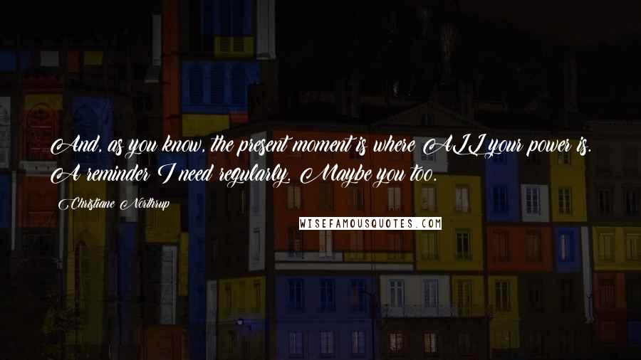 Christiane Northrup Quotes: And, as you know, the present moment is where ALL your power is. A reminder I need regularly. Maybe you too.